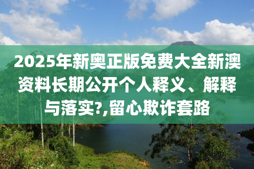 2025年新奥正版免费大全新澳资料长期公开个人释义、解释与落实?,留心欺诈套路