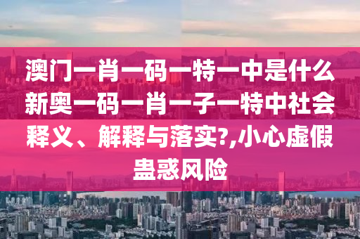 澳门一肖一码一特一中是什么新奥一码一肖一子一特中社会释义、解释与落实?,小心虚假蛊惑风险