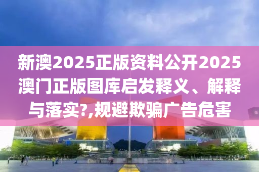 新澳2025正版资料公开2025澳门正版图库启发释义、解释与落实?,规避欺骗广告危害