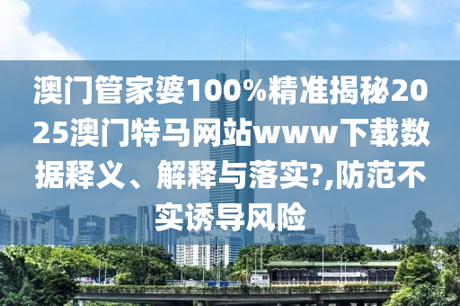 澳门管家婆100%精准揭秘2025澳门特马网站www下载数据释义、解释与落实?,防范不实诱导风险
