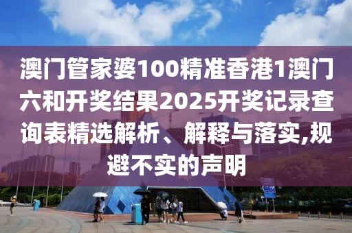 澳门管家婆100精准香港1澳门六和开奖结果2025开奖记录查询表精选解析、解释与落实,规避不实的声明