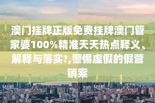 澳门挂牌正版免费挂牌澳门管家婆100%精准天天热点释义、解释与落实?,警惕虚假的假营销案