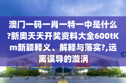 澳门一码一肖一特一中是什么?新奥天天开奖资料大全600tKm新颖释义、解释与落实?,远离误导的漩涡