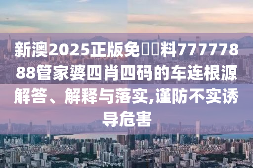 新澳2025正版免費資料77777888管家婆四肖四码的车连根源解答、解释与落实,谨防不实诱导危害