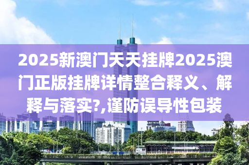 2025新澳门天天挂牌2025澳门正版挂牌详情整合释义、解释与落实?,谨防误导性包装
