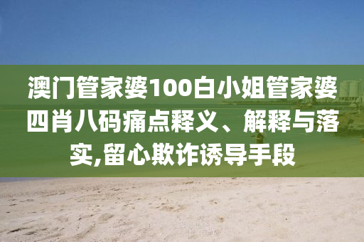 澳门管家婆100白小姐管家婆四肖八码痛点释义、解释与落实,留心欺诈诱导手段