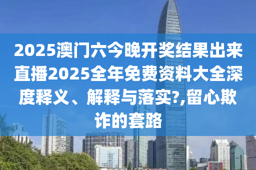 2025澳门六今晚开奖结果出来直播2025全年免费资料大全深度释义、解释与落实?,留心欺诈的套路