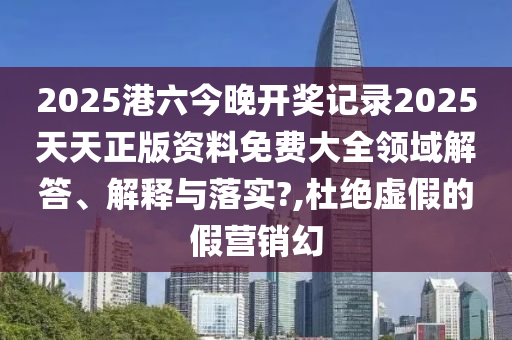 2025港六今晚开奖记录2025天天正版资料免费大全领域解答、解释与落实?,杜绝虚假的假营销幻