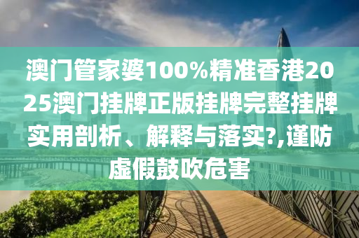 澳门管家婆100%精准香港2025澳门挂牌正版挂牌完整挂牌实用剖析、解释与落实?,谨防虚假鼓吹危害