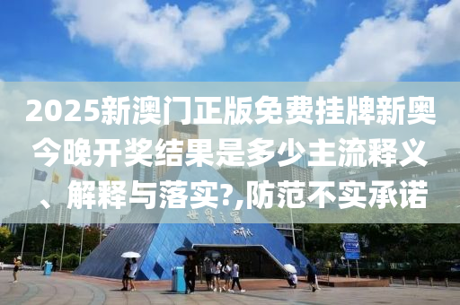2025新澳门正版免费挂牌新奥今晚开奖结果是多少主流释义、解释与落实?,防范不实承诺