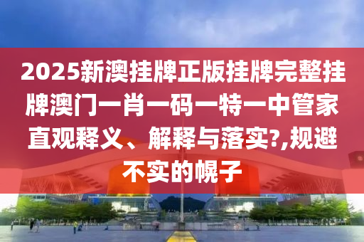 2025新澳挂牌正版挂牌完整挂牌澳门一肖一码一特一中管家直观释义、解释与落实?,规避不实的幌子