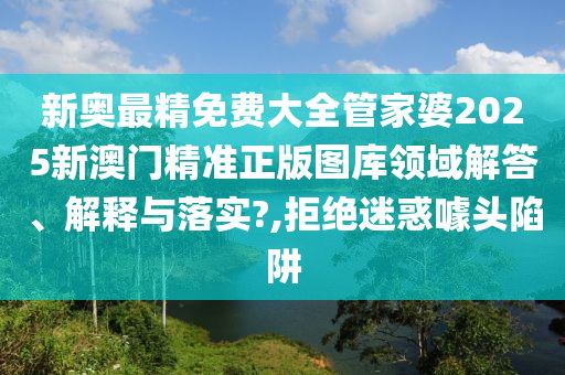 新奥最精免费大全管家婆2025新澳门精准正版图库领域解答、解释与落实?,拒绝迷惑噱头陷阱