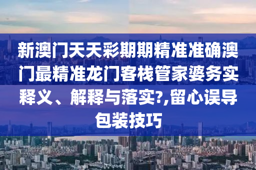 新澳门天天彩期期精准准确澳门最精准龙门客栈管家婆务实释义、解释与落实?,留心误导包装技巧