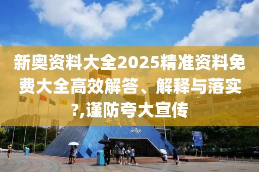 新奥资料大全2025精准资料免费大全高效解答、解释与落实?,谨防夸大宣传