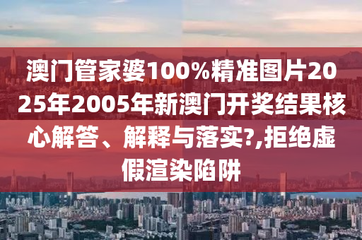澳门管家婆100%精准图片2025年2005年新澳门开奖结果核心解答、解释与落实?,拒绝虚假渲染陷阱