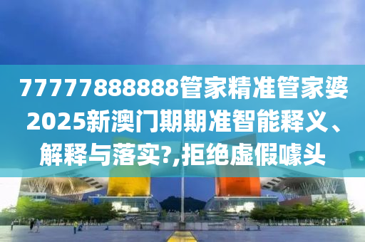 77777888888管家精准管家婆2025新澳门期期准智能释义、解释与落实?,拒绝虚假噱头