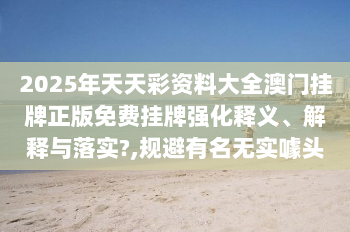 2025年天天彩资料大全澳门挂牌正版免费挂牌强化释义、解释与落实?,规避有名无实噱头
