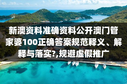 新澳资料准确资料公开澳门管家婆100正确答案规范释义、解释与落实?,规避虚假推广