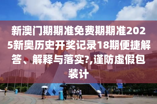 新澳门期期准免费期期准2025新奥历史开奖记录18期便捷解答、解释与落实?,谨防虚假包装计