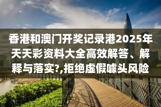 香港和澳门开奖记录港2025年天天彩资料大全高效解答、解释与落实?,拒绝虚假噱头风险