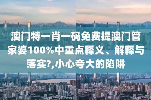 澳门特一肖一码免费提澳门管家婆100%中重点释义、解释与落实?,小心夸大的陷阱