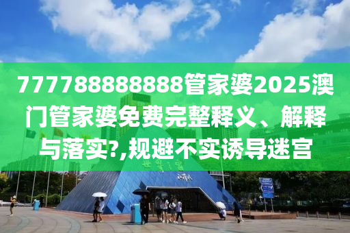 777788888888管家婆2025澳门管家婆免费完整释义、解释与落实?,规避不实诱导迷宫