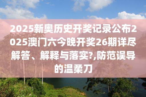 2025新奥历史开奖记录公布2025澳门六今晚开奖26期详尽解答、解释与落实?,防范误导的温柔刀