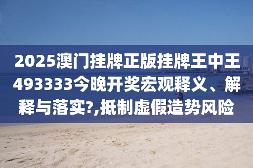2025澳门挂牌正版挂牌王中王493333今晚开奖宏观释义、解释与落实?,抵制虚假造势风险
