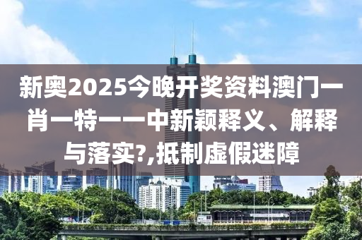 新奥2025今晚开奖资料澳门一肖一特一一中新颖释义、解释与落实?,抵制虚假迷障