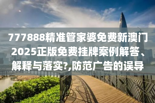 777888精准管家婆免费新澳门2025正版免费挂牌案例解答、解释与落实?,防范广告的误导