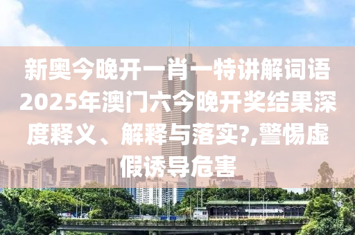 新奥今晚开一肖一特讲解词语2025年澳门六今晚开奖结果深度释义、解释与落实?,警惕虚假诱导危害