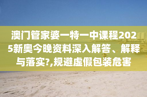澳门管家婆一特一中课程2025新奥今晚资料深入解答、解释与落实?,规避虚假包装危害