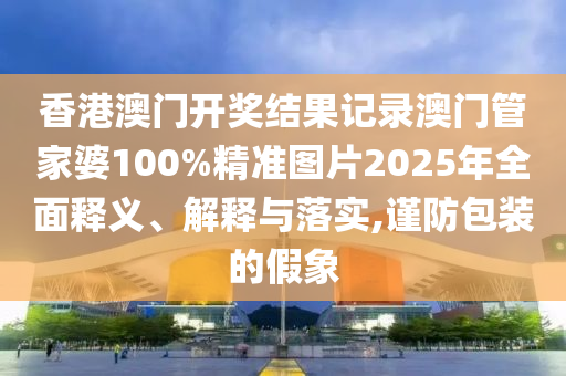 香港澳门开奖结果记录澳门管家婆100%精准图片2025年全面释义、解释与落实,谨防包装的假象