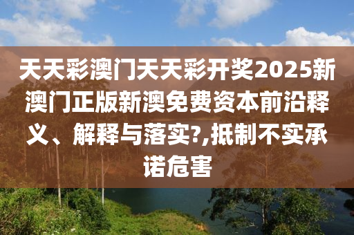 天天彩澳门天天彩开奖2025新澳门正版新澳免费资本前沿释义、解释与落实?,抵制不实承诺危害