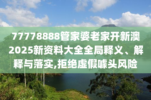 77778888管家婆老家开新澳2025新资料大全全局释义、解释与落实,拒绝虚假噱头风险