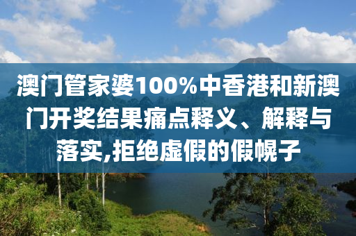 澳门管家婆100%中香港和新澳门开奖结果痛点释义、解释与落实,拒绝虚假的假幌子