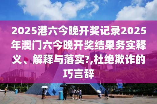 2025港六今晚开奖记录2025年澳门六今晚开奖结果务实释义、解释与落实?,杜绝欺诈的巧言辞
