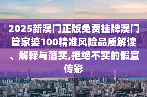 2025新澳门正版免费挂牌澳门管家婆100精准风险品质解读、解释与落实,拒绝不实的假宣传影