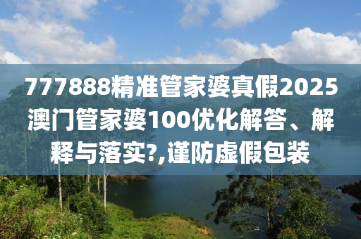 777888精准管家婆真假2025澳门管家婆100优化解答、解释与落实?,谨防虚假包装