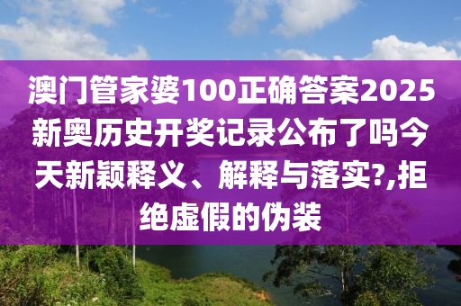 澳门管家婆100正确答案2025新奥历史开奖记录公布了吗今天新颖释义、解释与落实?,拒绝虚假的伪装