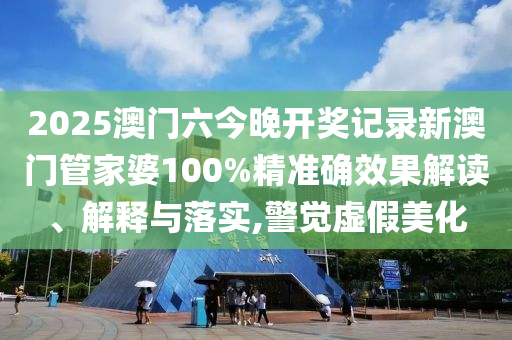 2025澳门六今晚开奖记录新澳门管家婆100%精准确效果解读、解释与落实,警觉虚假美化