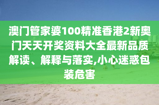 澳门管家婆100精准香港2新奥门天天开奖资料大全最新品质解读、解释与落实,小心迷惑包装危害