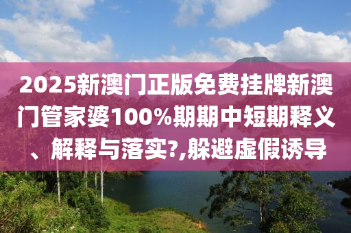 2025新澳门正版免费挂牌新澳门管家婆100%期期中短期释义、解释与落实?,躲避虚假诱导