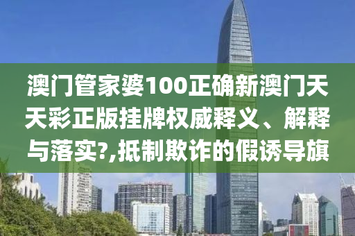 澳门管家婆100正确新澳门天天彩正版挂牌权威释义、解释与落实?,抵制欺诈的假诱导旗
