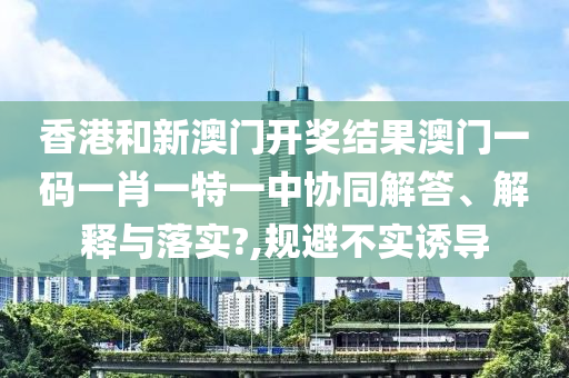 香港和新澳门开奖结果澳门一码一肖一特一中协同解答、解释与落实?,规避不实诱导