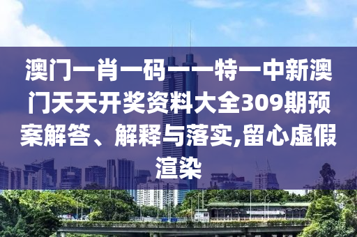 澳门一肖一码一一特一中新澳门天天开奖资料大全309期预案解答、解释与落实,留心虚假渲染