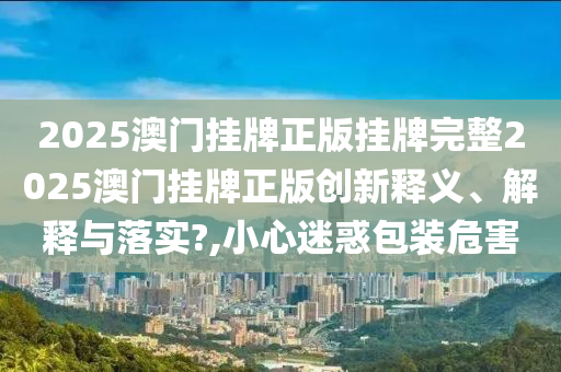2025澳门挂牌正版挂牌完整2025澳门挂牌正版创新释义、解释与落实?,小心迷惑包装危害