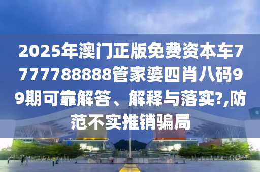 2025年澳门正版免费资本车7777788888管家婆四肖八码99期可靠解答、解释与落实?,防范不实推销骗局