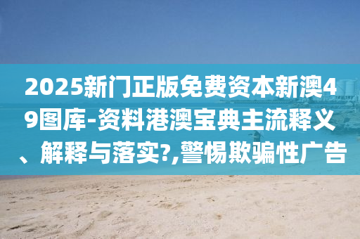 2025新门正版免费资本新澳49图库-资料港澳宝典主流释义、解释与落实?,警惕欺骗性广告