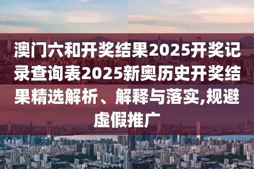 澳门六和开奖结果2025开奖记录查询表2025新奥历史开奖结果精选解析、解释与落实,规避虚假推广